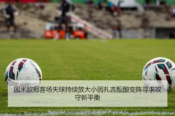 国米欧冠客场失球持续放大小因扎吉酝酿变阵寻求攻守新平衡