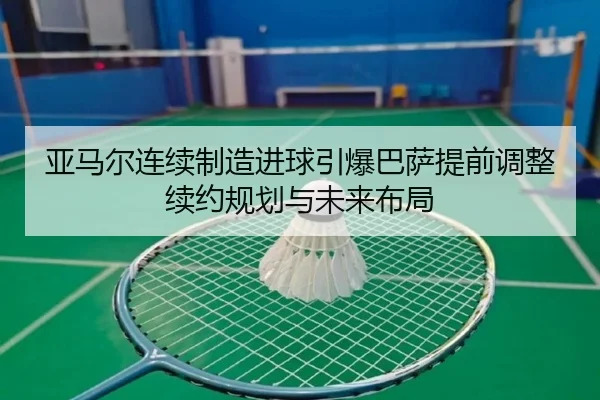 亚马尔连续制造进球引爆巴萨提前调整续约规划与未来布局